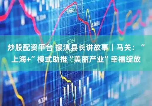 炒股配资平台 援滇县长讲故事｜马关：“上海+”模式助推“美丽产业”幸福绽放