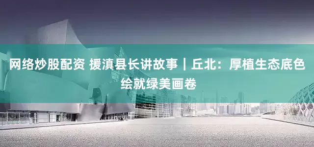 网络炒股配资 援滇县长讲故事｜丘北：厚植生态底色 绘就绿美画卷