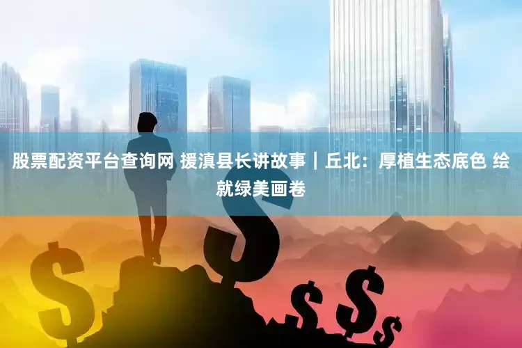 股票配资平台查询网 援滇县长讲故事｜丘北：厚植生态底色 绘就绿美画卷