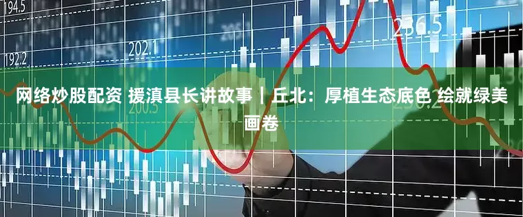 网络炒股配资 援滇县长讲故事｜丘北：厚植生态底色 绘就绿美画卷