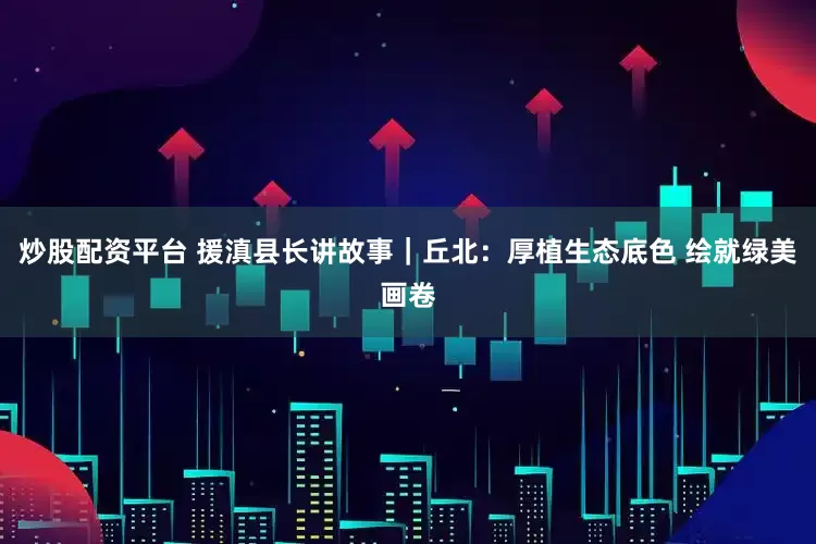 炒股配资平台 援滇县长讲故事｜丘北：厚植生态底色 绘就绿美画卷