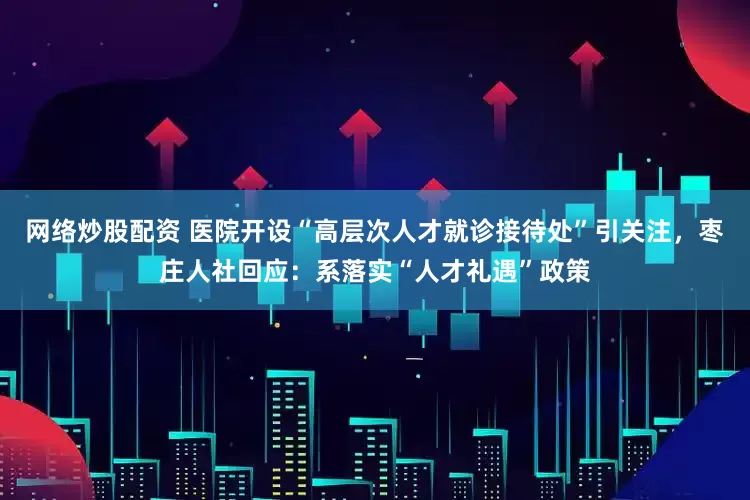 网络炒股配资 医院开设“高层次人才就诊接待处”引关注，枣庄人社回应：系落实“人才礼遇”政策