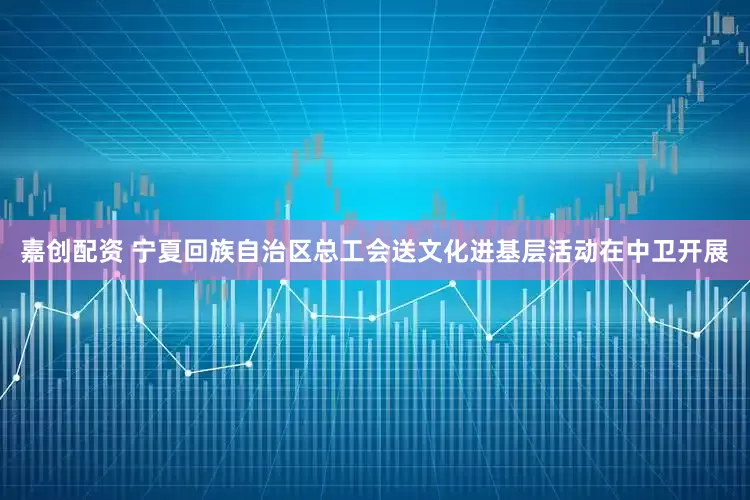 嘉创配资 宁夏回族自治区总工会送文化进基层活动在中卫开展