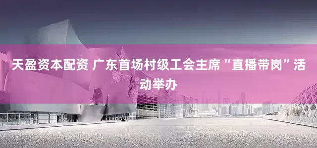 天盈资本配资 广东首场村级工会主席“直播带岗”活动举办