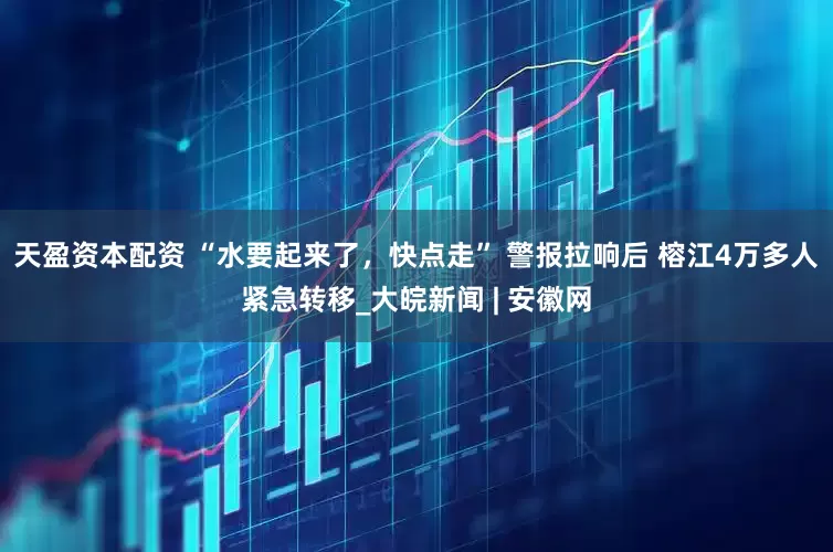 天盈资本配资 “水要起来了，快点走” 警报拉响后 榕江4万多人紧急转移_大皖新闻 | 安徽网