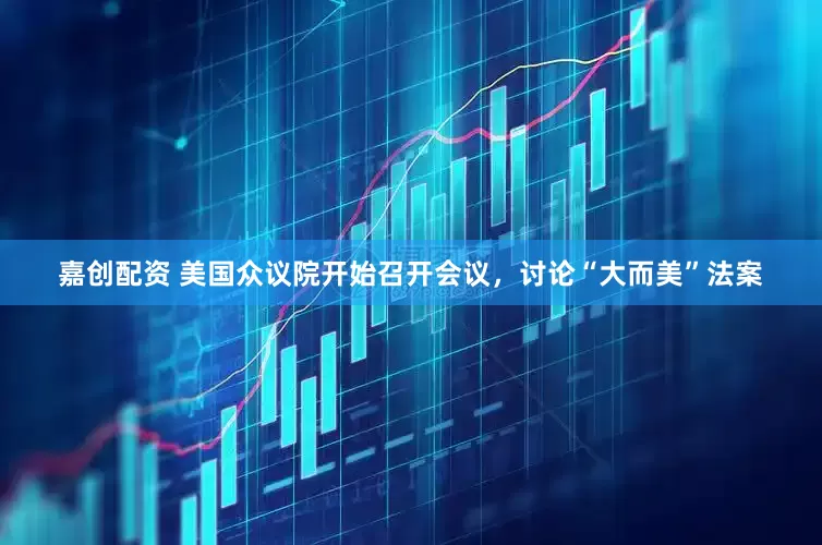 嘉创配资 美国众议院开始召开会议，讨论“大而美”法案