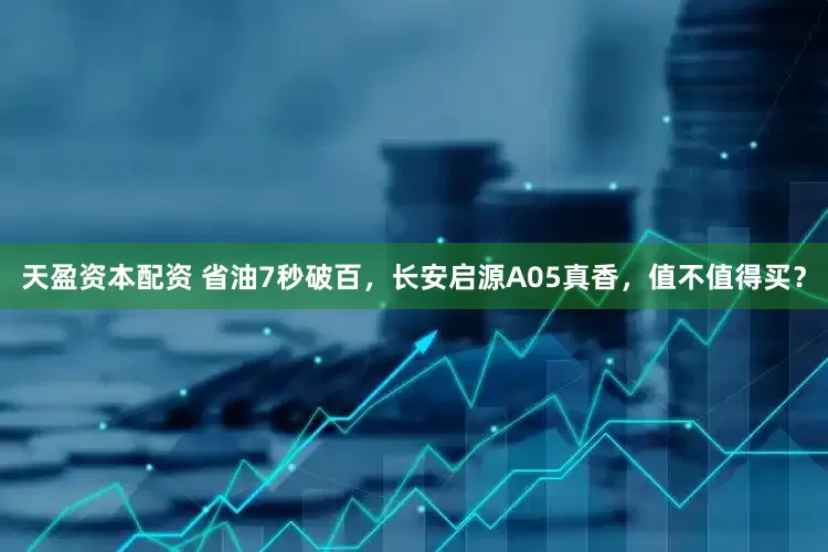 天盈资本配资 省油7秒破百，长安启源A05真香，值不值得买？
