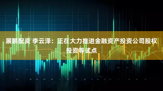 展鹏配资 李云泽：正在大力推进金融资产投资公司股权投资等试点