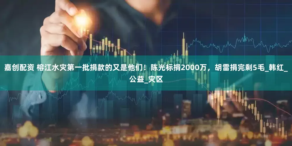 嘉创配资 榕江水灾第一批捐款的又是他们！陈光标捐2000万，胡雷捐完剩5毛_韩红_公益_灾区