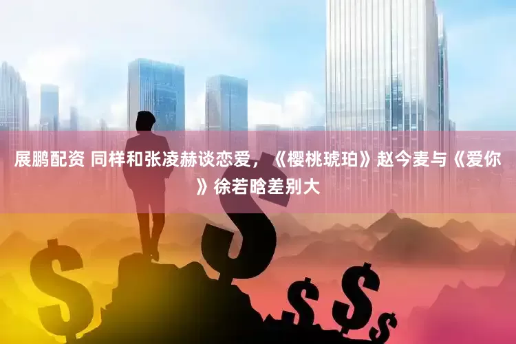 展鹏配资 同样和张凌赫谈恋爱，《樱桃琥珀》赵今麦与《爱你》徐若晗差别大