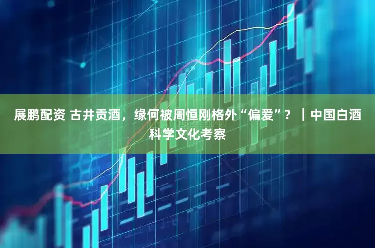 展鹏配资 古井贡酒，缘何被周恒刚格外“偏爱”？｜中国白酒科学文化考察