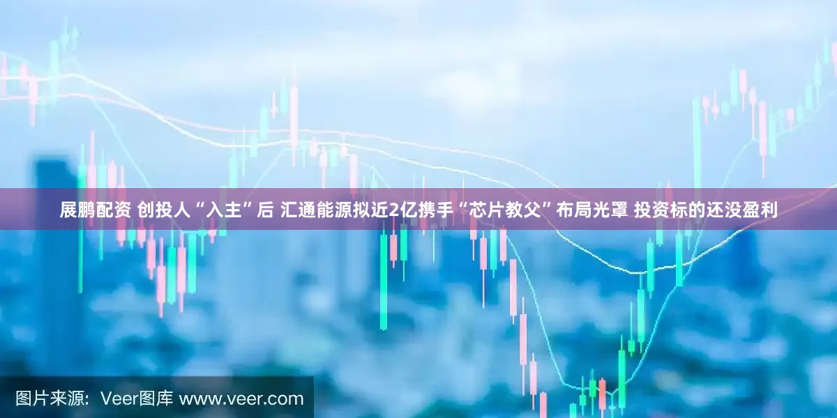 展鹏配资 创投人“入主”后 汇通能源拟近2亿携手“芯片教父”布局光罩 投资标的还没盈利
