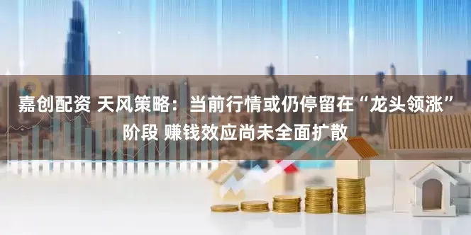 嘉创配资 天风策略：当前行情或仍停留在“龙头领涨”阶段 赚钱效应尚未全面扩散