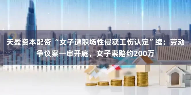 天盈资本配资 “女子遭职场性侵获工伤认定”续：劳动争议案一审开庭，女子索赔约200万