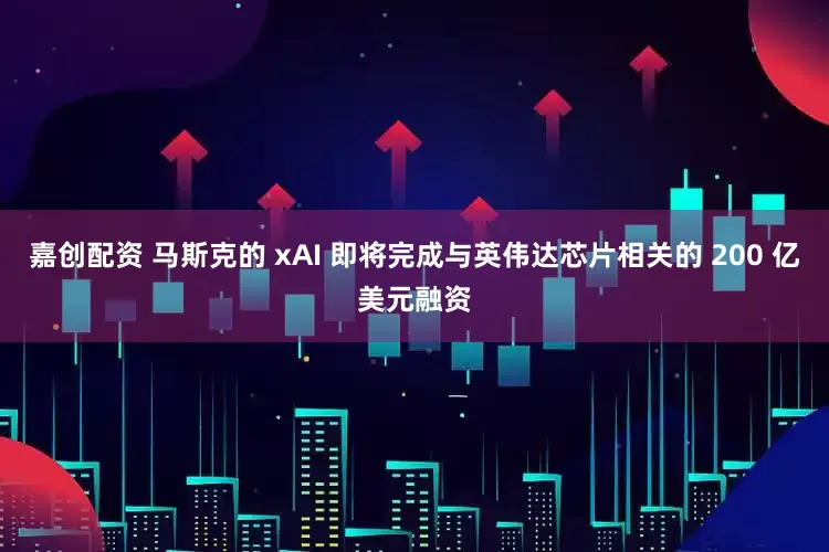 嘉创配资 马斯克的 xAI 即将完成与英伟达芯片相关的 200 亿美元融资