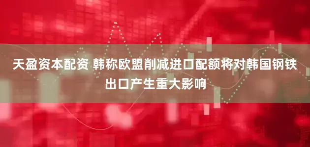 天盈资本配资 韩称欧盟削减进口配额将对韩国钢铁出口产生重大影响