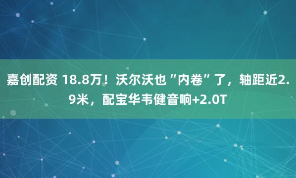 嘉创配资 18.8万！沃尔沃也“内卷”了，轴距近2.9米，配宝华韦健音响+2.0T