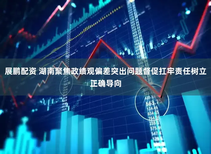 展鹏配资 湖南聚焦政绩观偏差突出问题督促扛牢责任树立正确导向