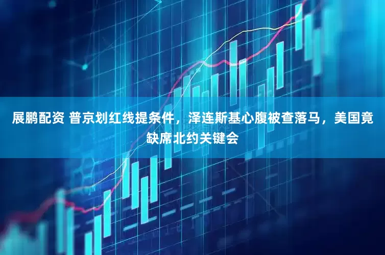 展鹏配资 普京划红线提条件，泽连斯基心腹被查落马，美国竟缺席北约关键会