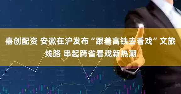 嘉创配资 安徽在沪发布“跟着高铁去看戏”文旅线路 串起跨省看戏新热潮