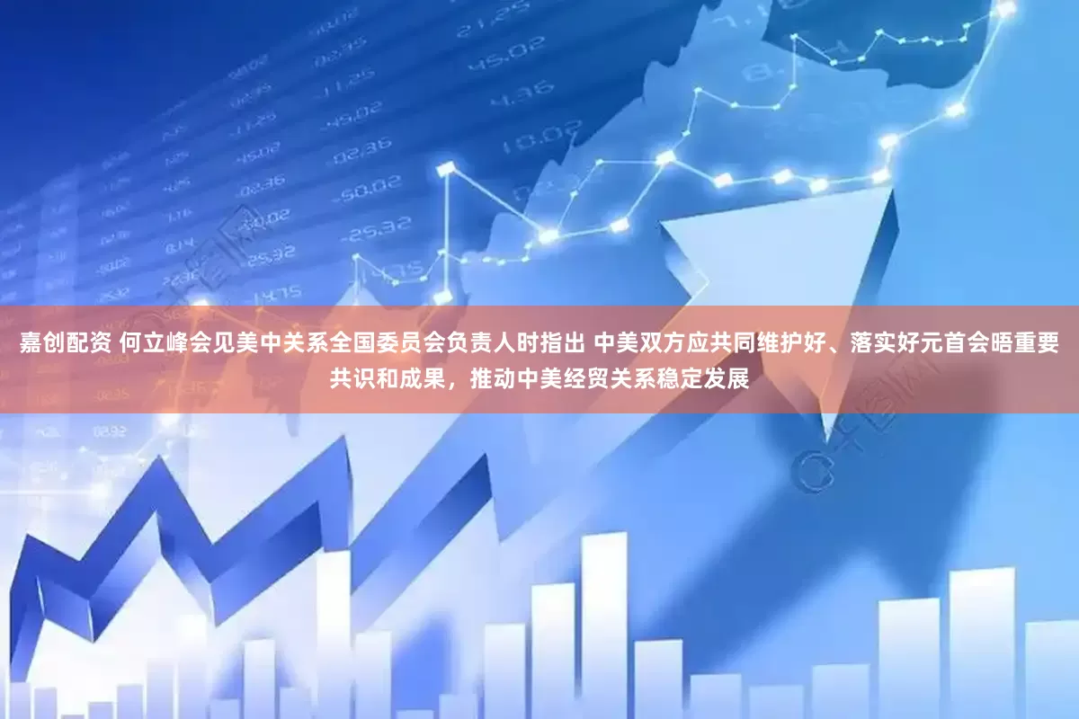 嘉创配资 何立峰会见美中关系全国委员会负责人时指出 中美双方应共同维护好、落实好元首会晤重要共识和成果，推动中美经贸关系稳定发展