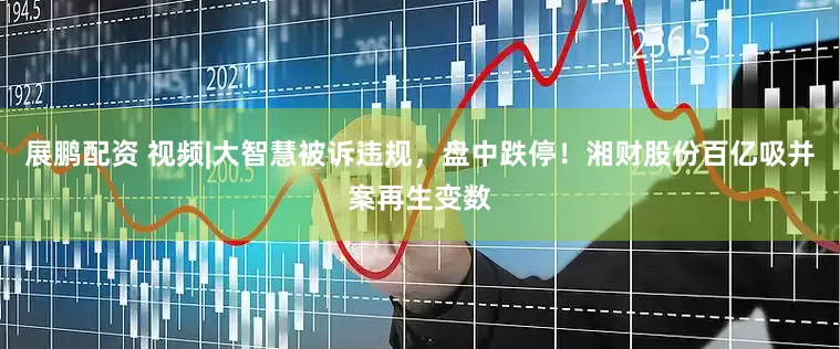展鹏配资 视频|大智慧被诉违规，盘中跌停！湘财股份百亿吸并案再生变数