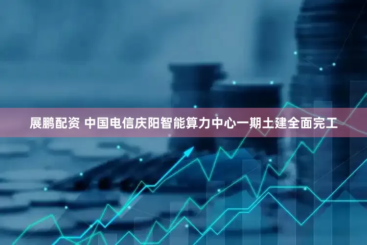 展鹏配资 中国电信庆阳智能算力中心一期土建全面完工