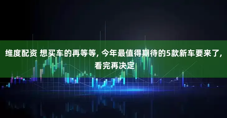 维度配资 想买车的再等等, 今年最值得期待的5款新车要来了, 看完再决定