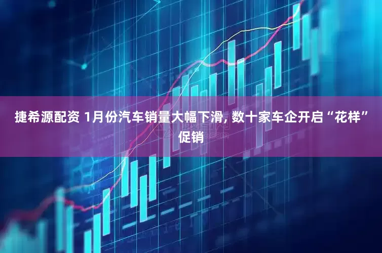 捷希源配资 1月份汽车销量大幅下滑, 数十家车企开启“花样”促销