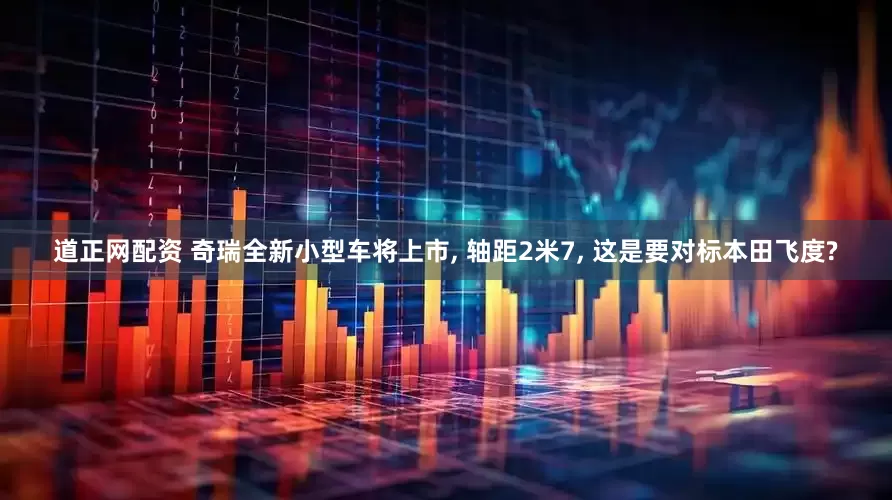 道正网配资 奇瑞全新小型车将上市, 轴距2米7, 这是要对标本田飞度?