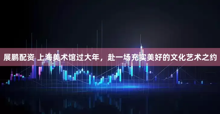展鹏配资 上海美术馆过大年，赴一场充实美好的文化艺术之约