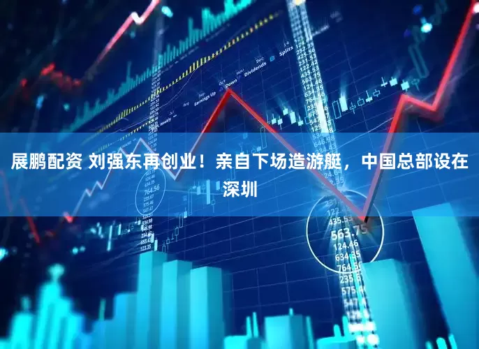 展鹏配资 刘强东再创业！亲自下场造游艇，中国总部设在深圳