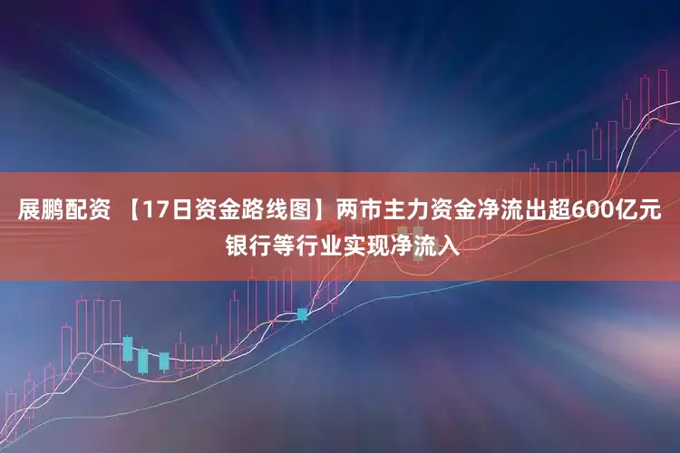 展鹏配资 【17日资金路线图】两市主力资金净流出超600亿元 银行等行业实现净流入