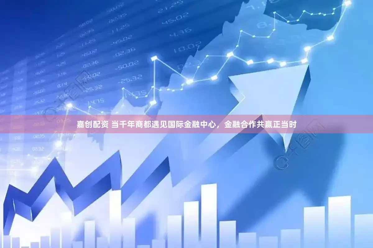 嘉创配资 当千年商都遇见国际金融中心，金融合作共赢正当时