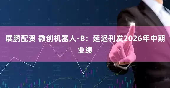 展鹏配资 微创机器人-B：延迟刊发2026年中期业绩