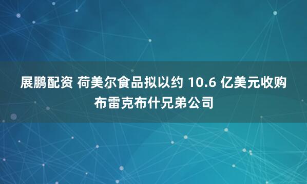 展鹏配资 荷美尔食品拟以约 10.6 亿美元收购布雷克布什兄弟公司