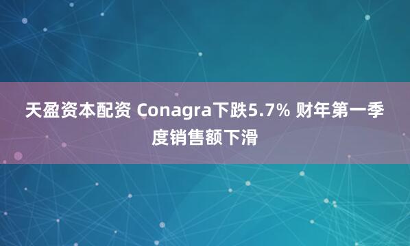 天盈资本配资 Conagra下跌5.7% 财年第一季度销售额下滑